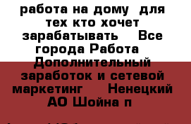 работа на дому  для тех кто хочет зарабатывать. - Все города Работа » Дополнительный заработок и сетевой маркетинг   . Ненецкий АО,Шойна п.